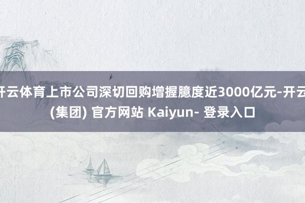 开云体育上市公司深切回购增握臆度近3000亿元-开云 (集团) 官方网站 Kaiyun- 登录入口