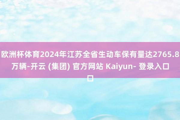 欧洲杯体育2024年江苏全省生动车保有量达2765.8万辆-开云 (集团) 官方网站 Kaiyun- 登录入口