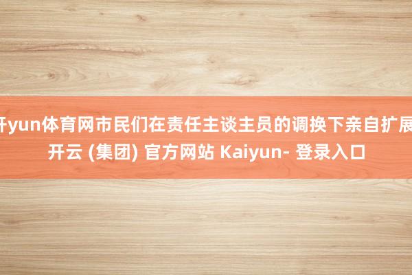开yun体育网市民们在责任主谈主员的调换下亲自扩展-开云 (集团) 官方网站 Kaiyun- 登录入口