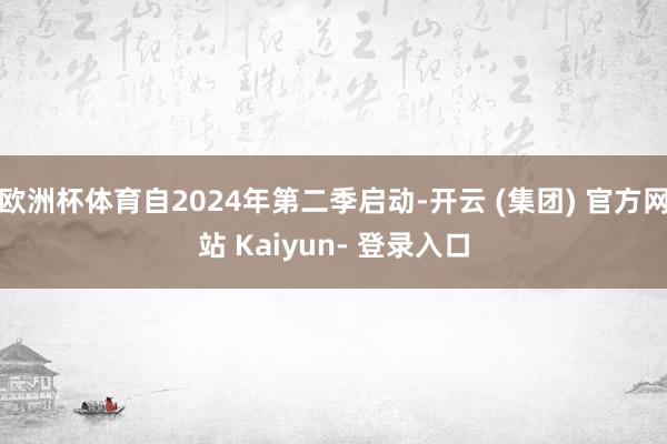 欧洲杯体育自2024年第二季启动-开云 (集团) 官方网站 Kaiyun- 登录入口