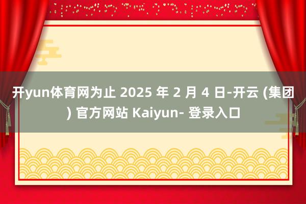 开yun体育网为止 2025 年 2 月 4 日-开云 (集团) 官方网站 Kaiyun- 登录入口