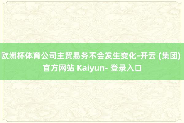 欧洲杯体育公司主贸易务不会发生变化-开云 (集团) 官方网站 Kaiyun- 登录入口
