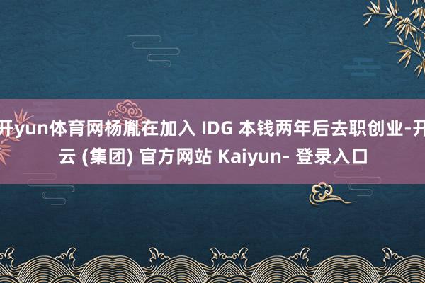开yun体育网杨胤在加入 IDG 本钱两年后去职创业-开云 (集团) 官方网站 Kaiyun- 登录入口