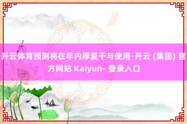 开云体育预测将在年内厚爱干与使用-开云 (集团) 官方网站 Kaiyun- 登录入口