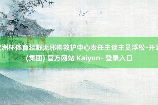 欧洲杯体育经野无邪物救护中心责任主谈主员浮松-开云 (集团) 官方网站 Kaiyun- 登录入口