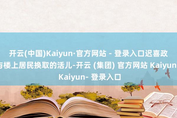 开云(中国)Kaiyun·官方网站 - 登录入口迟喜政主动揽下与楼上居民换取的活儿-开云 (集团) 官方网站 Kaiyun- 登录入口