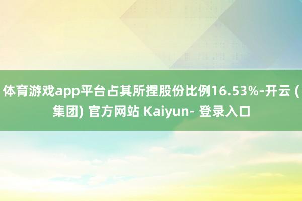体育游戏app平台占其所捏股份比例16.53%-开云 (集团) 官方网站 Kaiyun- 登录入口