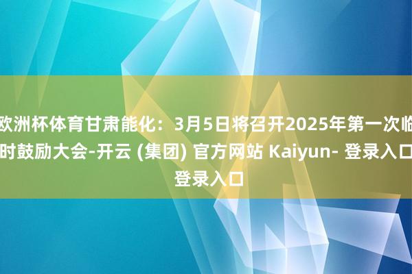 欧洲杯体育甘肃能化：3月5日将召开2025年第一次临时鼓励大会-开云 (集团) 官方网站 Kaiyun- 登录入口