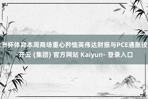 欧洲杯体育本周商场重心矜恤英伟达财报与PCE通胀接头-开云 (集团) 官方网站 Kaiyun- 登录入口