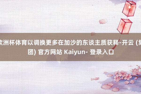 欧洲杯体育以调换更多在加沙的东谈主质获释-开云 (集团) 官方网站 Kaiyun- 登录入口