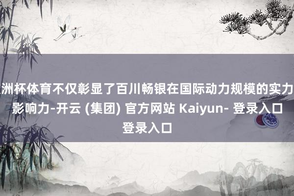 欧洲杯体育不仅彰显了百川畅银在国际动力规模的实力和影响力-开云 (集团) 官方网站 Kaiyun- 登录入口