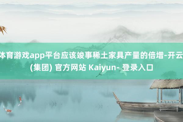 体育游戏app平台应该竣事稀土家具产量的倍增-开云 (集团) 官方网站 Kaiyun- 登录入口