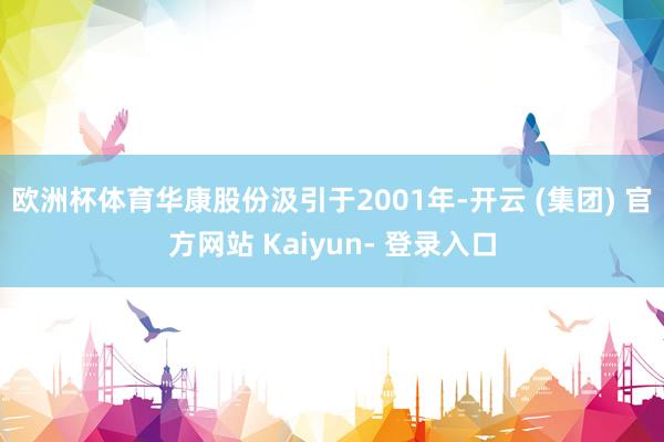 欧洲杯体育华康股份汲引于2001年-开云 (集团) 官方网站 Kaiyun- 登录入口