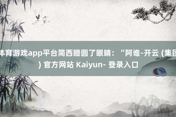 体育游戏app平台简西瞪圆了眼睛：“阿谁-开云 (集团) 官方网站 Kaiyun- 登录入口