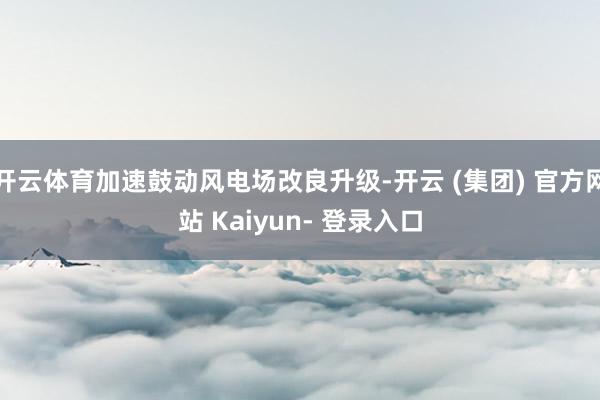 开云体育加速鼓动风电场改良升级-开云 (集团) 官方网站 Kaiyun- 登录入口