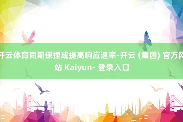 开云体育同期保捏或提高响应速率-开云 (集团) 官方网站 Kaiyun- 登录入口