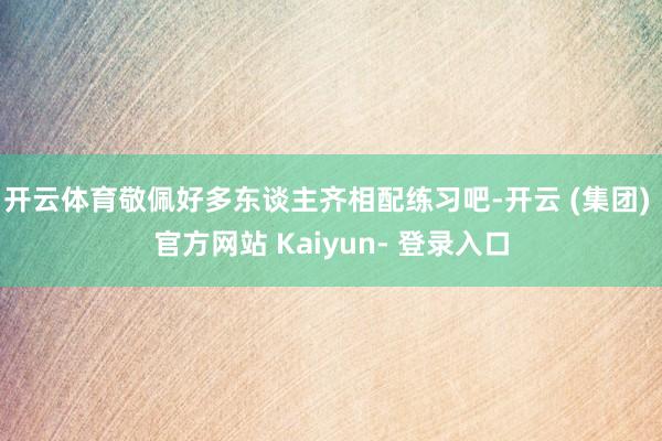 开云体育敬佩好多东谈主齐相配练习吧-开云 (集团) 官方网站 Kaiyun- 登录入口