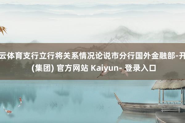 开云体育支行立行将关系情况论说市分行国外金融部-开云 (集团) 官方网站 Kaiyun- 登录入口