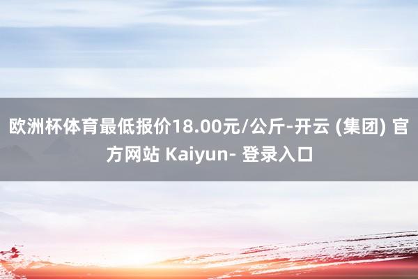 欧洲杯体育最低报价18.00元/公斤-开云 (集团) 官方网站 Kaiyun- 登录入口