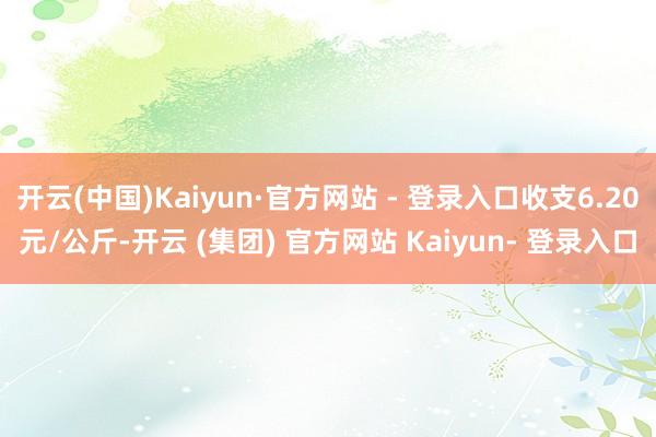 开云(中国)Kaiyun·官方网站 - 登录入口收支6.20元/公斤-开云 (集团) 官方网站 Kaiyun- 登录入口