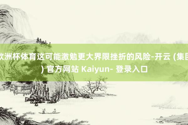 欧洲杯体育这可能激勉更大界限挫折的风险-开云 (集团) 官方网站 Kaiyun- 登录入口