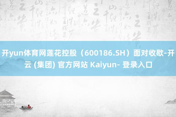 开yun体育网莲花控股（600186.SH）面对收歇-开云 (集团) 官方网站 Kaiyun- 登录入口