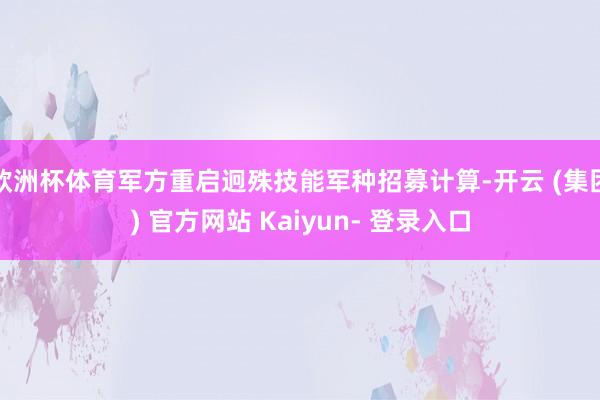欧洲杯体育军方重启迥殊技能军种招募计算-开云 (集团) 官方网站 Kaiyun- 登录入口