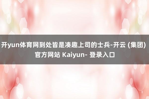 开yun体育网到处皆是凑趣上司的士兵-开云 (集团) 官方网站 Kaiyun- 登录入口