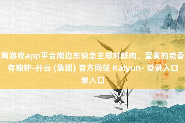 体育游戏app平台南边东说念主却对鲜肉、蛋黄的咸香情有独钟-开云 (集团) 官方网站 Kaiyun- 登录入口