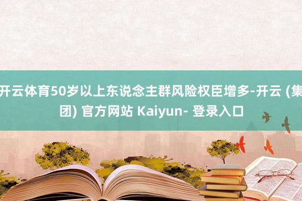 开云体育50岁以上东说念主群风险权臣增多-开云 (集团) 官方网站 Kaiyun- 登录入口