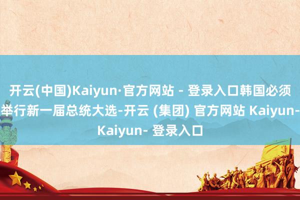 开云(中国)Kaiyun·官方网站 - 登录入口韩国必须在60日内举行新一届总统大选-开云 (集团) 官方网站 Kaiyun- 登录入口