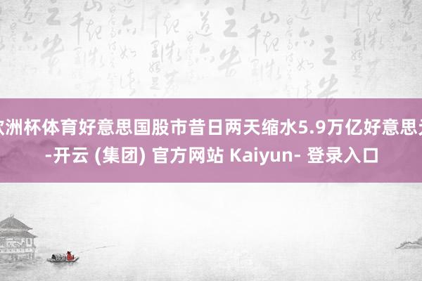 欧洲杯体育好意思国股市昔日两天缩水5.9万亿好意思元-开云 (集团) 官方网站 Kaiyun- 登录入口