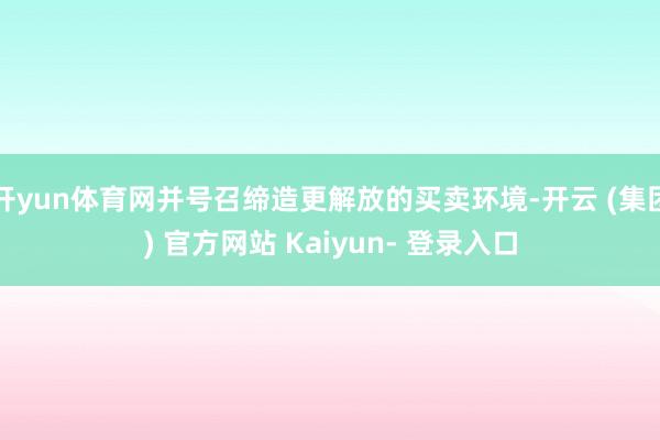 开yun体育网并号召缔造更解放的买卖环境-开云 (集团) 官方网站 Kaiyun- 登录入口