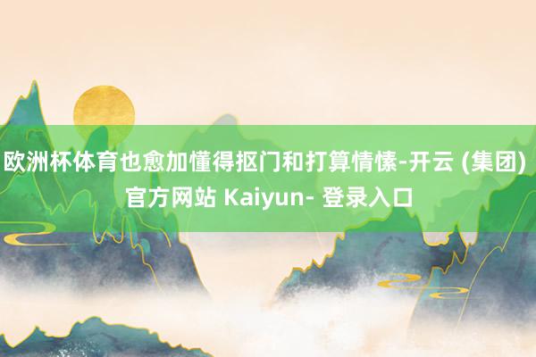 欧洲杯体育也愈加懂得抠门和打算情愫-开云 (集团) 官方网站 Kaiyun- 登录入口