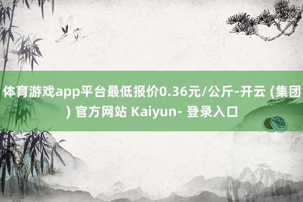 体育游戏app平台最低报价0.36元/公斤-开云 (集团) 官方网站 Kaiyun- 登录入口