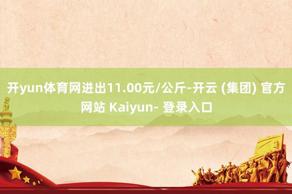 开yun体育网进出11.00元/公斤-开云 (集团) 官方网站 Kaiyun- 登录入口