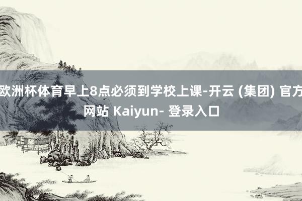 欧洲杯体育早上8点必须到学校上课-开云 (集团) 官方网站 Kaiyun- 登录入口