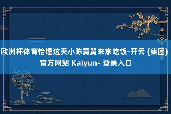 欧洲杯体育恰逢这天小陈舅舅来家吃饭-开云 (集团) 官方网站 Kaiyun- 登录入口
