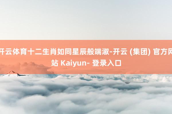 开云体育十二生肖如同星辰般端淑-开云 (集团) 官方网站 Kaiyun- 登录入口