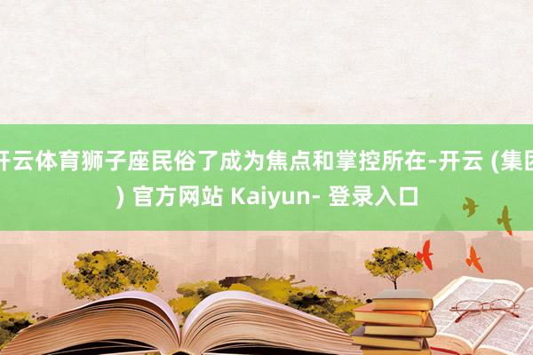 开云体育狮子座民俗了成为焦点和掌控所在-开云 (集团) 官方网站 Kaiyun- 登录入口