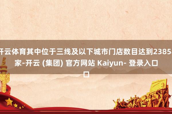 开云体育其中位于三线及以下城市门店数目达到23858家-开云 (集团) 官方网站 Kaiyun- 登录入口