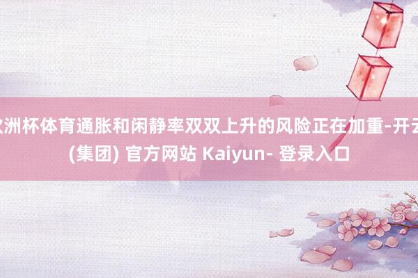 欧洲杯体育通胀和闲静率双双上升的风险正在加重-开云 (集团) 官方网站 Kaiyun- 登录入口