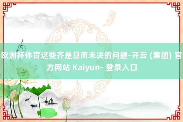 欧洲杯体育这些齐是悬而未决的问题-开云 (集团) 官方网站 Kaiyun- 登录入口
