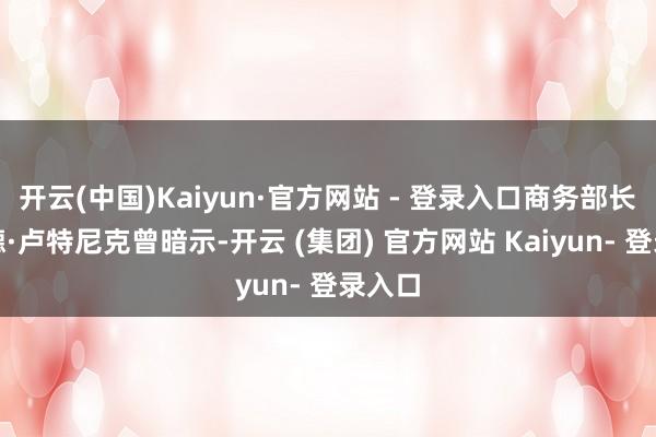开云(中国)Kaiyun·官方网站 - 登录入口商务部长霍华德·卢特尼克曾暗示-开云 (集团) 官方网站 Kaiyun- 登录入口