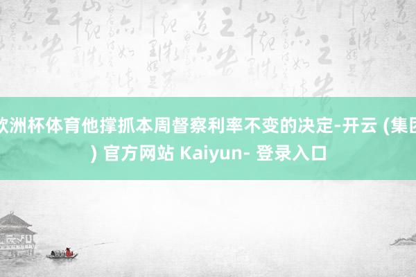 欧洲杯体育他撑抓本周督察利率不变的决定-开云 (集团) 官方网站 Kaiyun- 登录入口