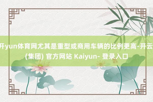 开yun体育网尤其是重型或商用车辆的比例更高-开云 (集团) 官方网站 Kaiyun- 登录入口