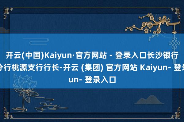 开云(中国)Kaiyun·官方网站 - 登录入口长沙银行常德分行桃源支行行长-开云 (集团) 官方网站 Kaiyun- 登录入口
