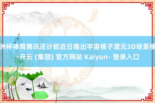 欧洲杯体育腾讯还计较近日推出宇宙模子混元3D场景模子-开云 (集团) 官方网站 Kaiyun- 登录入口