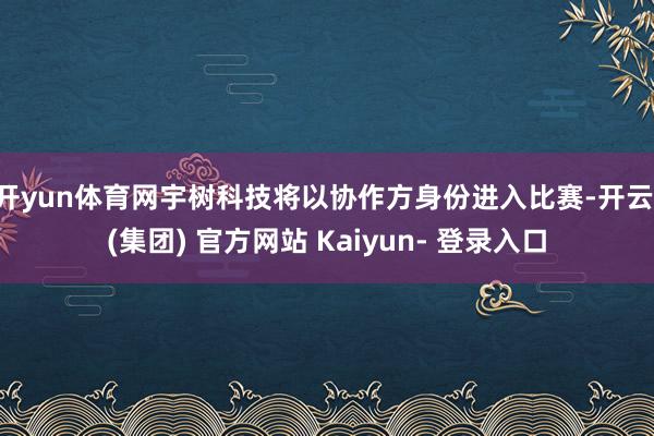 开yun体育网宇树科技将以协作方身份进入比赛-开云 (集团) 官方网站 Kaiyun- 登录入口