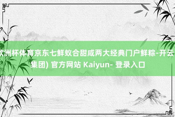 欧洲杯体育京东七鲜蚁合甜咸两大经典门户鲜粽-开云 (集团) 官方网站 Kaiyun- 登录入口
